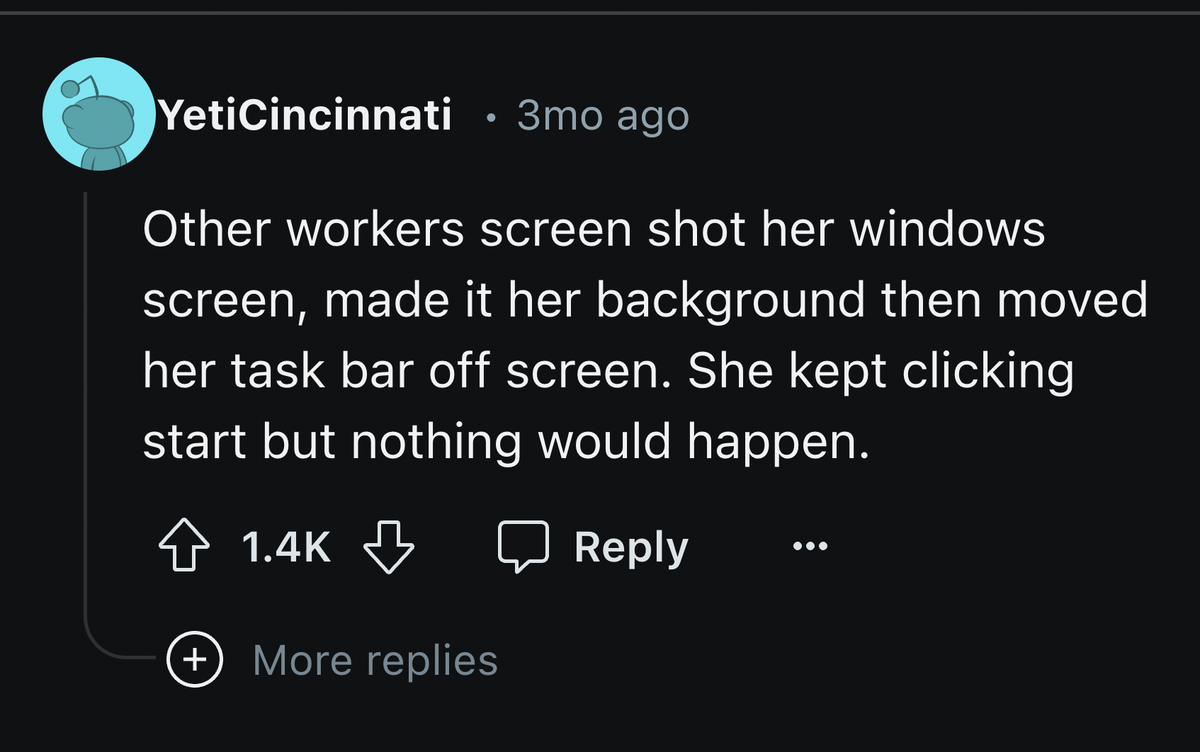 screenshot - YetiCincinnati 3mo ago Other workers screen shot her windows screen, made it her background then moved her task bar off screen. She kept clicking start but nothing would happen. More replies